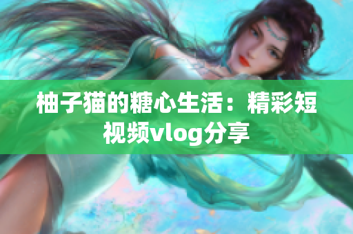 柚子猫的糖心生活：精彩短视频vlog分享
