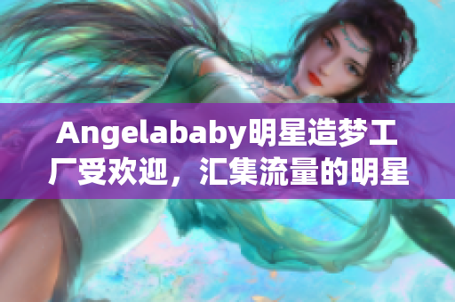 Angelababy明星造梦工厂受欢迎，汇集流量的明星营销案例