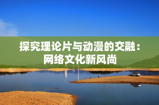 探究理论片与动漫的交融：网络文化新风尚
