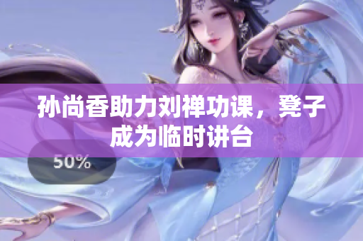 孙尚香助力刘禅功课，凳子成为临时讲台
