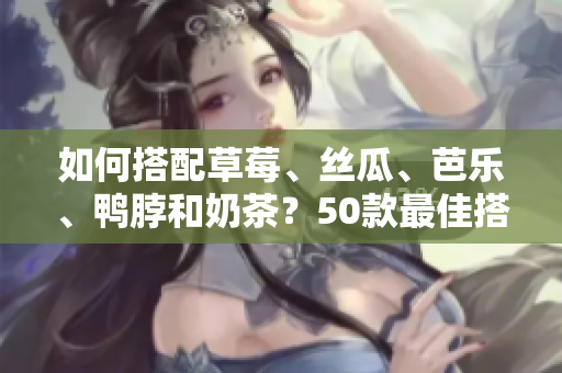 如何搭配草莓、丝瓜、芭乐、鸭脖和奶茶？50款最佳搭配食品推荐