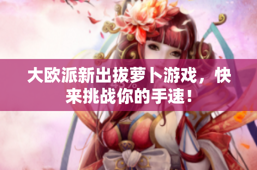 大欧派新出拔萝卜游戏，快来挑战你的手速！