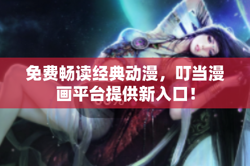免费畅读经典动漫，叮当漫画平台提供新入口！