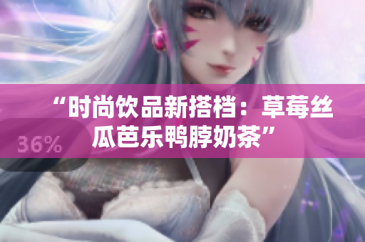 “时尚饮品新搭档：草莓丝瓜芭乐鸭脖奶茶”
