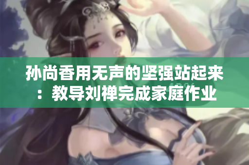 孙尚香用无声的坚强站起来：教导刘禅完成家庭作业