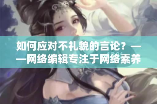 如何应对不礼貌的言论？——网络编辑专注于网络素养的文章