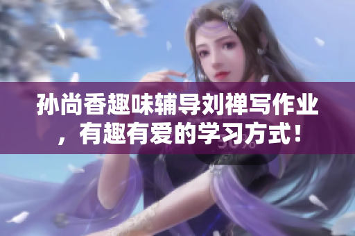 孙尚香趣味辅导刘禅写作业，有趣有爱的学习方式！