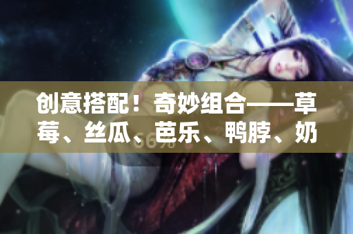 创意搭配！奇妙组合——草莓、丝瓜、芭乐、鸭脖、奶茶