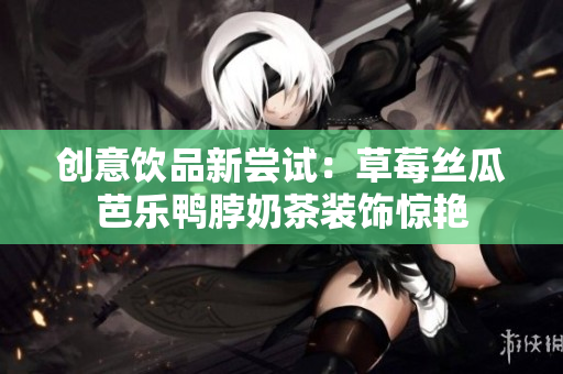 创意饮品新尝试：草莓丝瓜芭乐鸭脖奶茶装饰惊艳