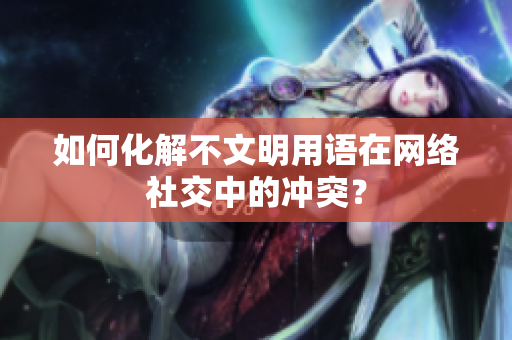 如何化解不文明用语在网络社交中的冲突？
