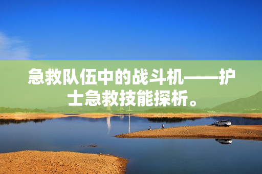 急救队伍中的战斗机——护士急救技能探析。