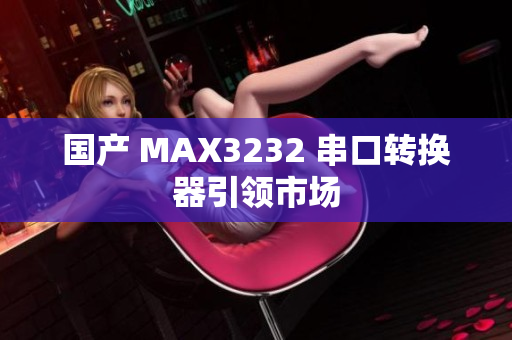 国产 MAX3232 串口转换器引领市场