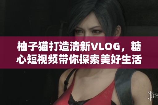 柚子猫打造清新VLOG，糖心短视频带你探索美好生活