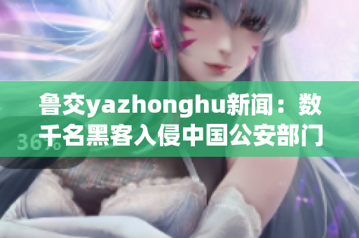 鲁交yazhonghu新闻：数千名黑客入侵中国公安部门数据库