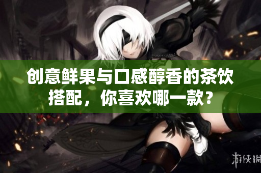 创意鲜果与口感醇香的茶饮搭配，你喜欢哪一款？