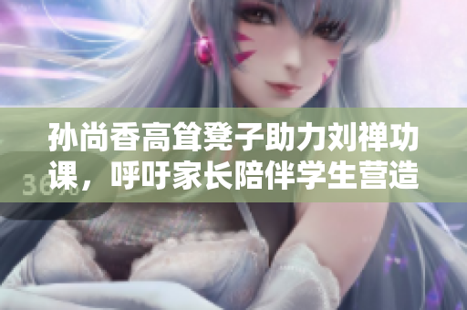 孙尚香高耸凳子助力刘禅功课，呼吁家长陪伴学生营造良好学习环境