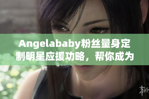 Angelababy粉丝量身定制明星应援功略，帮你成为造梦达人！