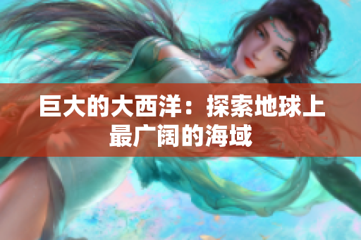 巨大的大西洋：探索地球上最广阔的海域