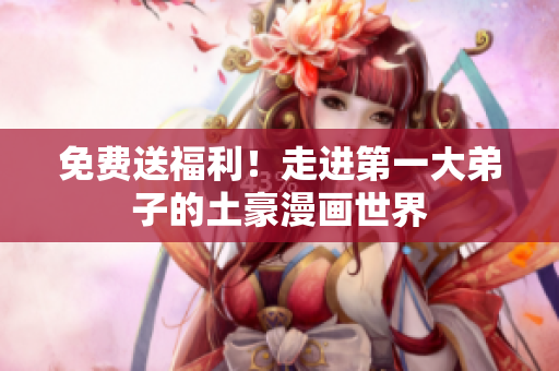 免费送福利！走进第一大弟子的土豪漫画世界