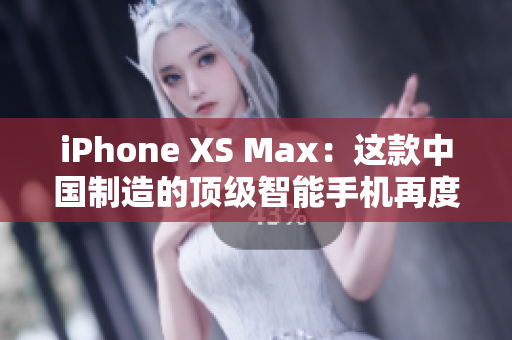 iPhone XS Max：这款中国制造的顶级智能手机再度升级！