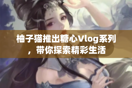 柚子猫推出糖心Vlog系列，带你探索精彩生活