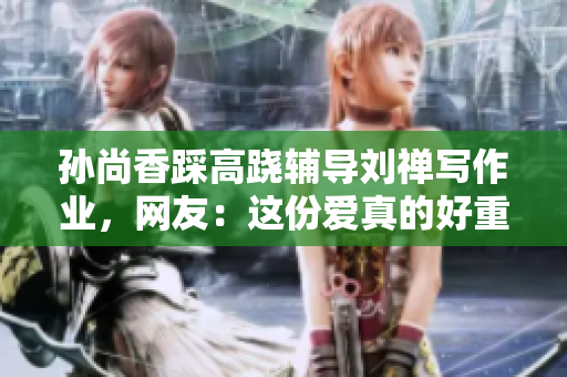 孙尚香踩高跷辅导刘禅写作业，网友：这份爱真的好重呀！