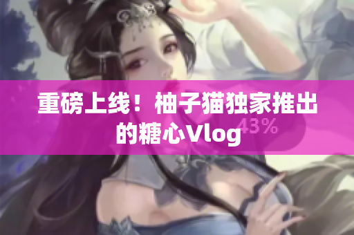 重磅上线！柚子猫独家推出的糖心Vlog