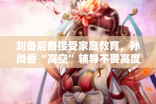 刘备后裔接受家庭教育，孙尚香“高空”辅导不畏高度