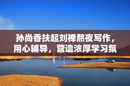 孙尚香扶起刘禅熬夜写作，用心辅导，营造浓厚学习氛围