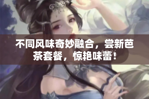 不同风味奇妙融合，尝新芭茶套餐，惊艳味蕾！