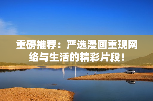 重磅推荐：严选漫画重现网络与生活的精彩片段！