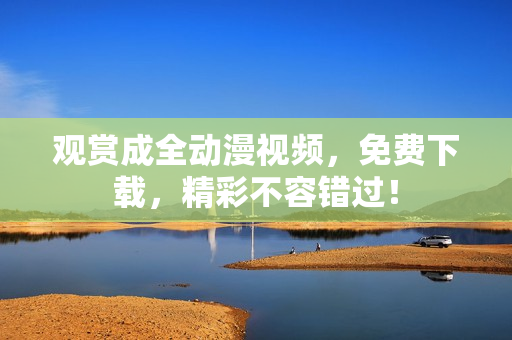 观赏成全动漫视频，免费下载，精彩不容错过！