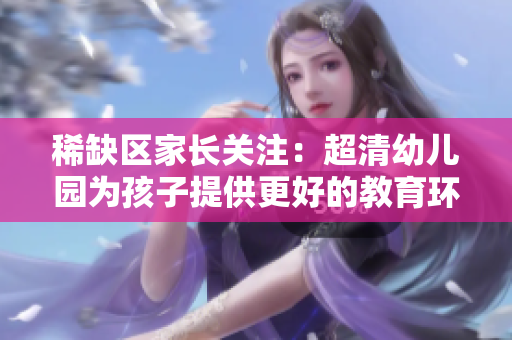 稀缺区家长关注：超清幼儿园为孩子提供更好的教育环境
