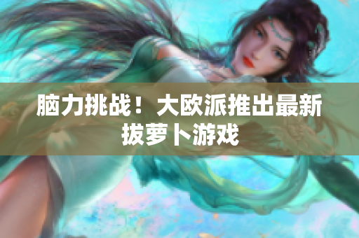 脑力挑战！大欧派推出最新拔萝卜游戏