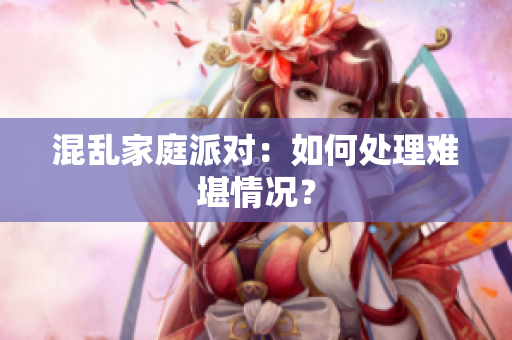 混乱家庭派对：如何处理难堪情况？