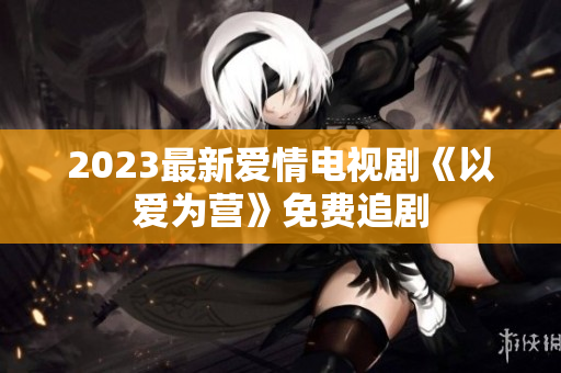 2023最新爱情电视剧《以爱为营》免费追剧