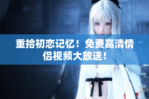 重拾初恋记忆！免费高清情侣视频大放送！