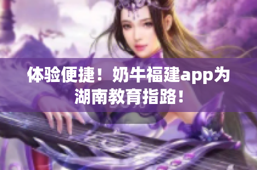 体验便捷！奶牛福建app为湖南教育指路！