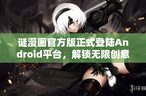 谜漫画官方版正式登陆Android平台，解锁无限创意