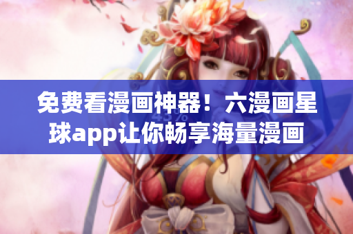 免费看漫画神器！六漫画星球app让你畅享海量漫画