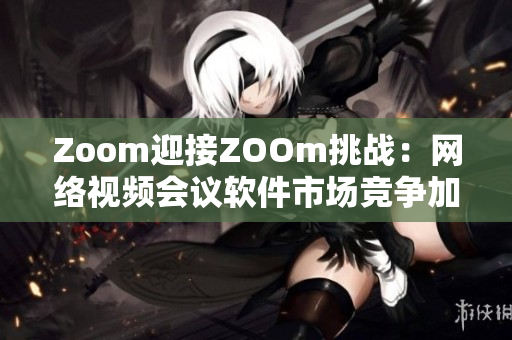 Zoom迎接ZOOm挑战：网络视频会议软件市场竞争加剧