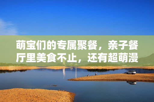 萌宝们的专属聚餐，亲子餐厅里美食不止，还有超萌漫画待发掘！