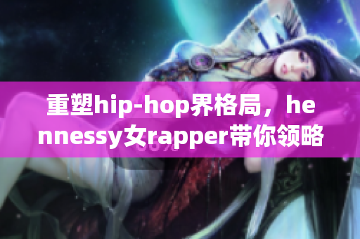 重塑hip-hop界格局，hennessy女rapper带你领略独特魅力