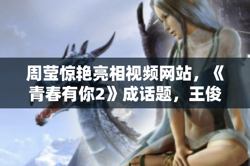 周莹惊艳亮相视频网站，《青春有你2》成话题，王俊凯也力挺