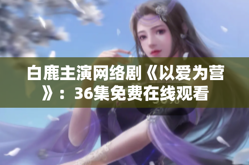 白鹿主演网络剧《以爱为营》：36集免费在线观看