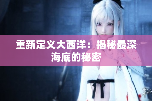 重新定义大西洋：揭秘最深海底的秘密