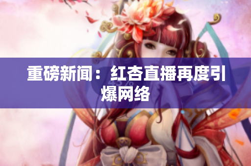 重磅新闻：红杏直播再度引爆网络