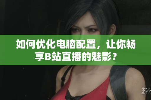 如何优化电脑配置，让你畅享B站直播的魅影？