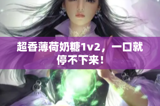 超香薄荷奶糖1v2，一口就停不下来！