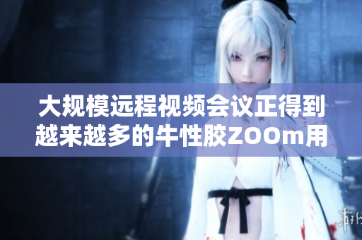 大规模远程视频会议正得到越来越多的牛性胶ZOOm用户青睐